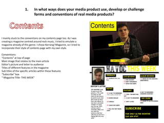 1.       In what ways does your media product use, develop or challenge
                               forms and conventions of real media products?




I mainly stuck to the conventions on my contents page too. As I was
creating a magazine centred around rock music, I tried to emulate a
magazine already of this genre. I chose Kerrang! Magazine, so I tried to
incorporate their style of contents page with my own style.

Conventions:
“Contents” at top of page
Main image that relates to the main article
Editor’s picture and letter to audience
Titles of different features in the magazine
Sub titles of the specific articles within these features
“Subscribe” box
“-Magazine Title- THIS WEEK”
 