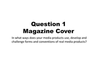 Question 1
        Magazine Cover
In what ways does your media products use, develop and
challenge forms and conventions of real media products?
 