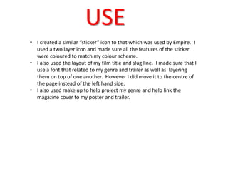 USE
• I created a similar “sticker” icon to that which was used by Empire. I
  used a two layer icon and made sure all the features of the sticker
  were coloured to match my colour scheme.
• I also used the layout of my film title and slug line. I made sure that I
  use a font that related to my genre and trailer as well as layering
  them on top of one another. However I did move it to the centre of
  the page instead of the left hand side.
• I also used make up to help project my genre and help link the
  magazine cover to my poster and trailer.
 