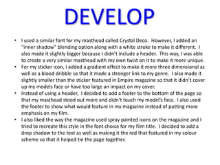 DEVELOP
• I used a similar font for my masthead called Crystal Deco. However, I added an
  “inner shadow” blending option along with a white stroke to make it different. I
  also made it slightly bigger because I didn’t include a header. This way, I was able
  to create a very similar masthead with my own twist on it to make it more unique.
• For my sticker icon, I added a gradient effect to make it more three dimensional as
  well as a blood dribble so that it made a stronger link to my genre. I also made it
  slightly smaller than the sticker featured in Empire magazine so that it didn’t cover
  up my models face or have too large an impact on my cover.
• Instead of using a header, I decided to add a footer to the bottom of the page so
  that my masthead stood out more and didn’t touch my model’s face. I also used
  the footer to show what would feature in my magazine instead of putting more
  emphasis on my film.
• I also liked the way the magazine used spray painted icons on the magazine and I
  tried to recreate this style in the font choice for my film title. I decided to add a
  drop shadow to the text as well as making it the red that featured in my colour
  scheme so that it helped tie the page together.
 