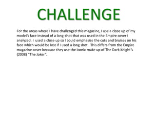 CHALLENGE
For the areas where I have challenged this magazine, I use a close up of my
model’s face instead of a long-shot that was used in the Empire cover I
analyzed. I used a close up so I could emphasise the cuts and bruises on his
face which would be lost if I used a long shot. This differs from the Empire
magazine cover because they use the iconic make up of The Dark Knight’s
(2008) “The Joker”.
 