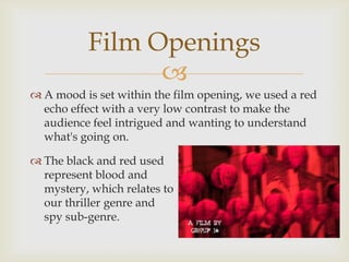 Film Openings
                
 A mood is set within the film opening, we used a red
  echo effect with a very low contrast to make the
  audience feel intrigued and wanting to understand
  what's going on.

 The black and red used
  represent blood and
  mystery, which relates to
  our thriller genre and
  spy sub-genre.
 