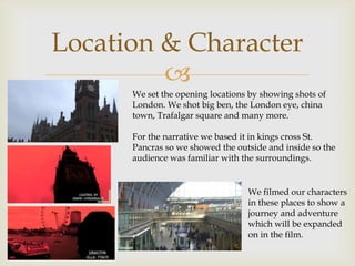 Location & Character
         
      We set the opening locations by showing shots of
      London. We shot big ben, the London eye, china
      town, Trafalgar square and many more.

      For the narrative we based it in kings cross St.
      Pancras so we showed the outside and inside so the
      audience was familiar with the surroundings.


                                  We filmed our characters
                                  in these places to show a
                                  journey and adventure
                                  which will be expanded
                                  on in the film.
 