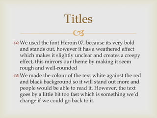 Titles
                      
 We used the font Heroin 07, because its very bold
  and stands out, however it has a weathered effect
  which makes it slightly unclear and creates a creepy
  effect, this mirrors our theme by making it seem
  rough and well-rounded
 We made the colour of the text white against the red
  and black background so it will stand out more and
  people would be able to read it. However, the text
  goes by a little bit too fast which is something we’d
  change if we could go back to it.
 