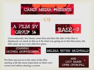 

   Conventionally the Idents come first and then the title of the film is
   displayed, we stuck to this as it fit what was going on in the film more, the
   title came up at a very effective place.




We then moved on to the stars of the film
starting with the most important on their own
screen and others sharing a screen.
 