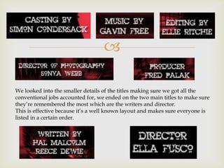 

We looked into the smaller details of the titles making sure we got all the
conventional jobs accounted for, we ended on the two main titles to make sure
they’re remembered the most which are the writers and director.
This is effective because it’s a well known layout and makes sure everyone is
listed in a certain order.
 