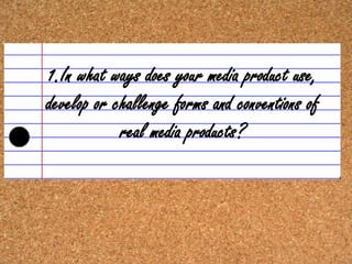 1.In what ways does your media product use,
develop or challenge forms and conventions of
            real media products?
 