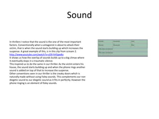 Sound

In thrillers I notice that the sound is the one of the most important
factors. Conventionally when a antagonist is about to attack their
victim, that is when the sound starts building up which increases the
suspense. A great example of this, is in this clip from scream 2.
http://www.youtube.com/watch?v=zD9-hH5gw8o
It shows us how the overlay of sounds builds up to a big climax where
it eventually stops in a traumatic silence.
This inspired us to do the same in our thriller. As the victim enters his
house, the sound starts building up and when the phone rings another
sound is added on top of that to increase the suspense.
Other conventions seen in our thriller is the creaky doors which is
naturally made without using Foley sounds. This complements our non
diegetic sound to our diegetic sound as it fits in perfectly. However the
phone ringing is an element of foley sounds.
 