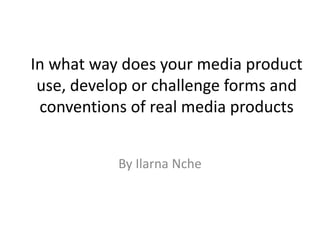 In what way does your media product
 use, develop or challenge forms and
 conventions of real media products


           By Ilarna Nche
 