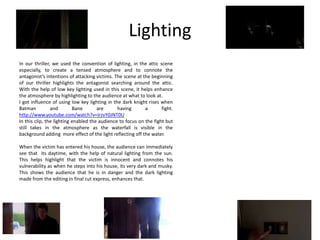 Lighting
In our thriller, we used the convention of lighting, in the attic scene
especially, to create a tensed atmosphere and to connote the
antagonist’s intentions of attacking victims. The scene at the beginning
of our thriller highlights the antagonist searching around the attic.
With the help of low key lighting used in this scene, it helps enhance
the atmosphere by highlighting to the audience at what to look at.
I got influence of using low key lighting in the dark knight rises when
Batman          and        Bane       are      having       a       fight.
http://www.youtube.com/watch?v=IrzvY0JNT0U
In this clip, the lighting enabled the audience to focus on the fight but
still takes in the atmosphere as the waterfall is visible in the
background adding more effect of the light reflecting off the water.

When the victim has entered his house, the audience can immediately
see that its daytime, with the help of natural lighting from the sun.
This helps highlight that the victim is innocent and connotes his
vulnerability as when he steps into his house, its very dark and musky.
This shows the audience that he is in danger and the dark lighting
made from the editing in final cut express, enhances that.
 
