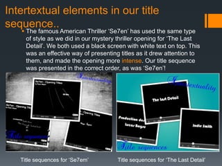 Intertextual elements in our title
sequence..
    The famous American Thriller ‘Se7en’ has used the same type
     of style as we did in our mystery thriller opening for ‘The Last
     Detail’. We both used a black screen with white text on top. This
     was an effective way of presenting titles as it drew attention to
     them, and made the opening more intense. Our title sequence
     was presented in the correct order, as was ‘Se7en’!




   Title sequences for ‘Se7em’         Title sequences for ‘The Last Detail’
 