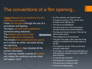 The conventions of a film opening…
I have followed the conventions of a film    In a film opening, we expect to see:
opening in my thriller…                      The genre to be set. (This can be done
                                              through sound, lighting etc).
I have set the genre through the use of a
                                             The plot to be established.
soundtrack and lighting.
                                             The pace to be set. (This can be done
The basic plot has been established           through editing and/or special effects).
(someone being watched).                     The tone and mood to be set. (This can be
The location and mood is set.                 done though music).
The protagonist is introduced.               The protagonist to be introduced.
The chosen font compliments the genre        The pace, font style, colour and size of the
                                              credits to compliment the chosen genre of
as it is black an white, and quite strong     the film.
and alarming.                                The location to be set. (This can be done
The title sequence has included all the       through a wide shot).
correct information.                         To be drawn in, the opening should leave us
Our opening creates a sense of mystery        with questions making us want to watch the
                                              rest of the film.
and makes the audience wonder what
                                             To see the title of the film.
will happen next!                            The distribution company's logo.
                                             The production company's logo.
                                             To be shown titles/credits
 