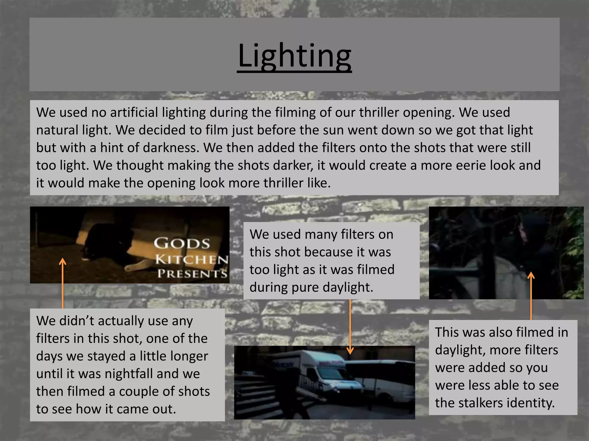 Lighting
We used no artificial lighting during the filming of our thriller opening. We used
natural light. We decided to film just before the sun went down so we got that light
but with a hint of darkness. We then added the filters onto the shots that were still
too light. We thought making the shots darker, it would create a more eerie look and
it would make the opening look more thriller like.


                                   We used many filters on
                                   this shot because it was
                                   too light as it was filmed
                                   during pure daylight.

We didn’t actually use any
filters in this shot, one of the                                   This was also filmed in
days we stayed a little longer                                     daylight, more filters
until it was nightfall and we                                      were added so you
then filmed a couple of shots                                      were less able to see
to see how it came out.                                            the stalkers identity.
 