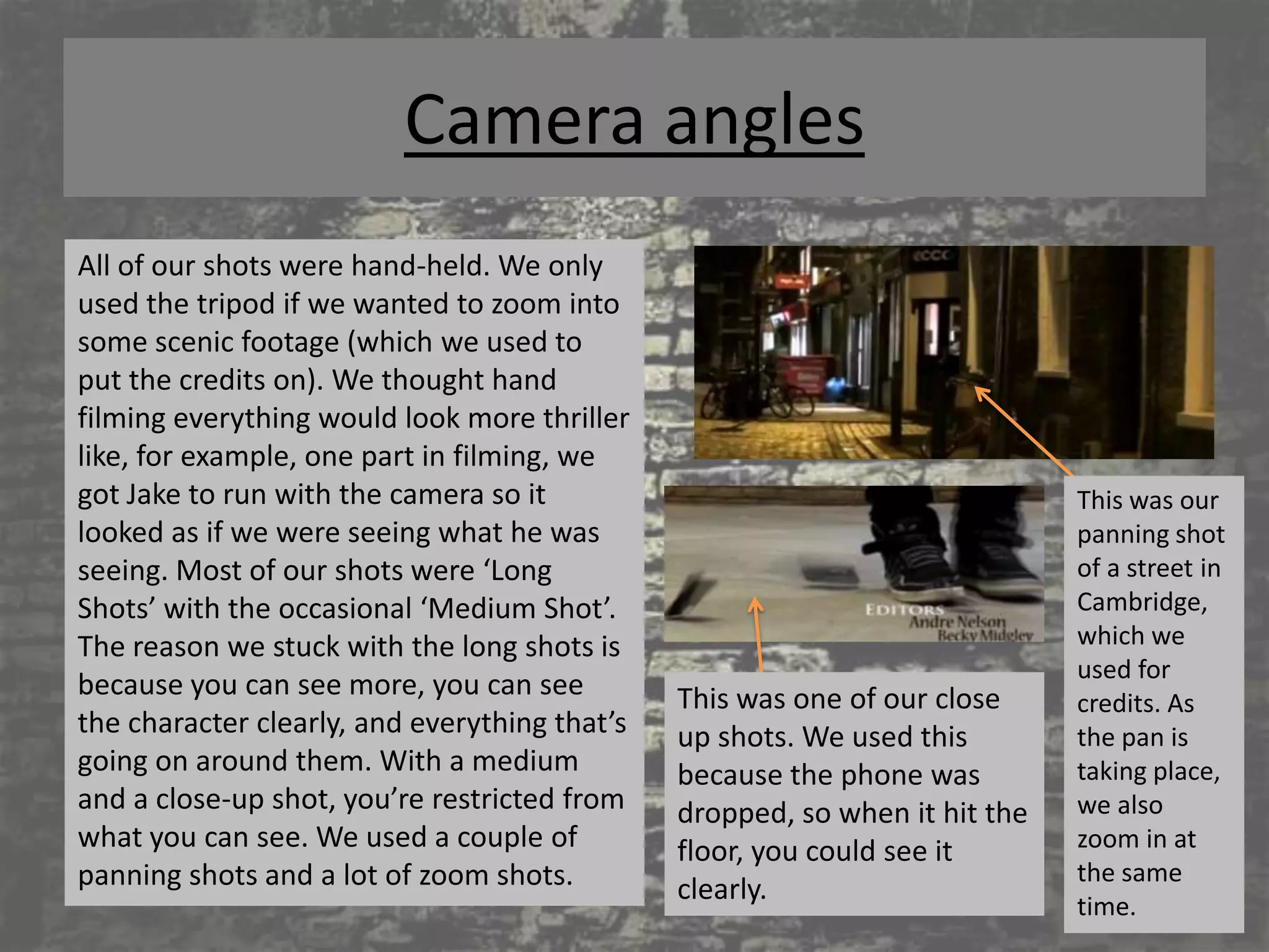 Camera angles
All of our shots were hand-held. We only
used the tripod if we wanted to zoom into
some scenic footage (which we used to
put the credits on). We thought hand
filming everything would look more thriller
like, for example, one part in filming, we
got Jake to run with the camera so it                                        This was our
looked as if we were seeing what he was                                      panning shot
seeing. Most of our shots were ‘Long                                         of a street in
Shots’ with the occasional ‘Medium Shot’.                                    Cambridge,
The reason we stuck with the long shots is                                   which we
                                                                             used for
because you can see more, you can see          This was one of our close     credits. As
the character clearly, and everything that’s   up shots. We used this        the pan is
going on around them. With a medium            because the phone was         taking place,
and a close-up shot, you’re restricted from    dropped, so when it hit the   we also
what you can see. We used a couple of          floor, you could see it       zoom in at
panning shots and a lot of zoom shots.                                       the same
                                               clearly.
                                                                             time.
 