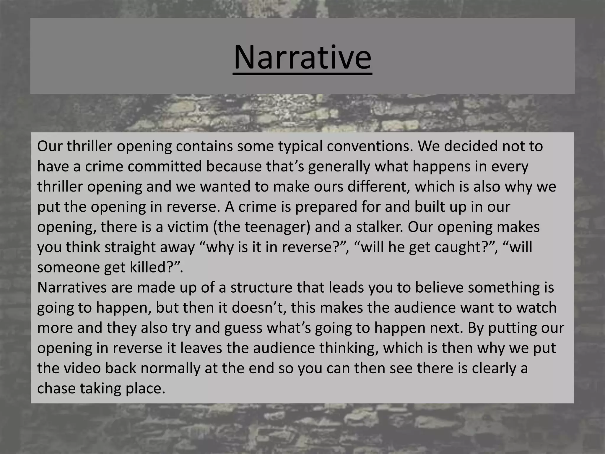 Narrative

Our thriller opening contains some typical conventions. We decided not to
have a crime committed because that’s generally what happens in every
thriller opening and we wanted to make ours different, which is also why we
put the opening in reverse. A crime is prepared for and built up in our
opening, there is a victim (the teenager) and a stalker. Our opening makes
you think straight away “why is it in reverse?”, “will he get caught?”, “will
someone get killed?”.
Narratives are made up of a structure that leads you to believe something is
going to happen, but then it doesn’t, this makes the audience want to watch
more and they also try and guess what’s going to happen next. By putting our
opening in reverse it leaves the audience thinking, which is then why we put
the video back normally at the end so you can then see there is clearly a
chase taking place.
 