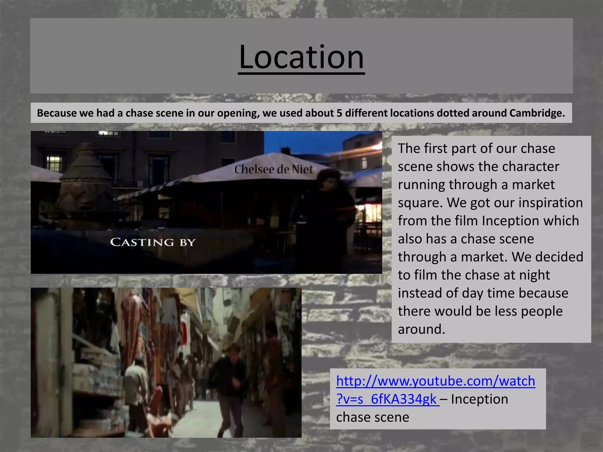 Location
Because we had a chase scene in our opening, we used about 5 different locations dotted around Cambridge.


                                                                       The first part of our chase
                                                                       scene shows the character
                                                                       running through a market
                                                                       square. We got our inspiration
                                                                       from the film Inception which
                                                                       also has a chase scene
                                                                       through a market. We decided
                                                                       to film the chase at night
                                                                       instead of day time because
                                                                       there would be less people
                                                                       around.


                                                           http://www.youtube.com/watch
                                                           ?v=s_6fKA334gk – Inception
                                                           chase scene
 