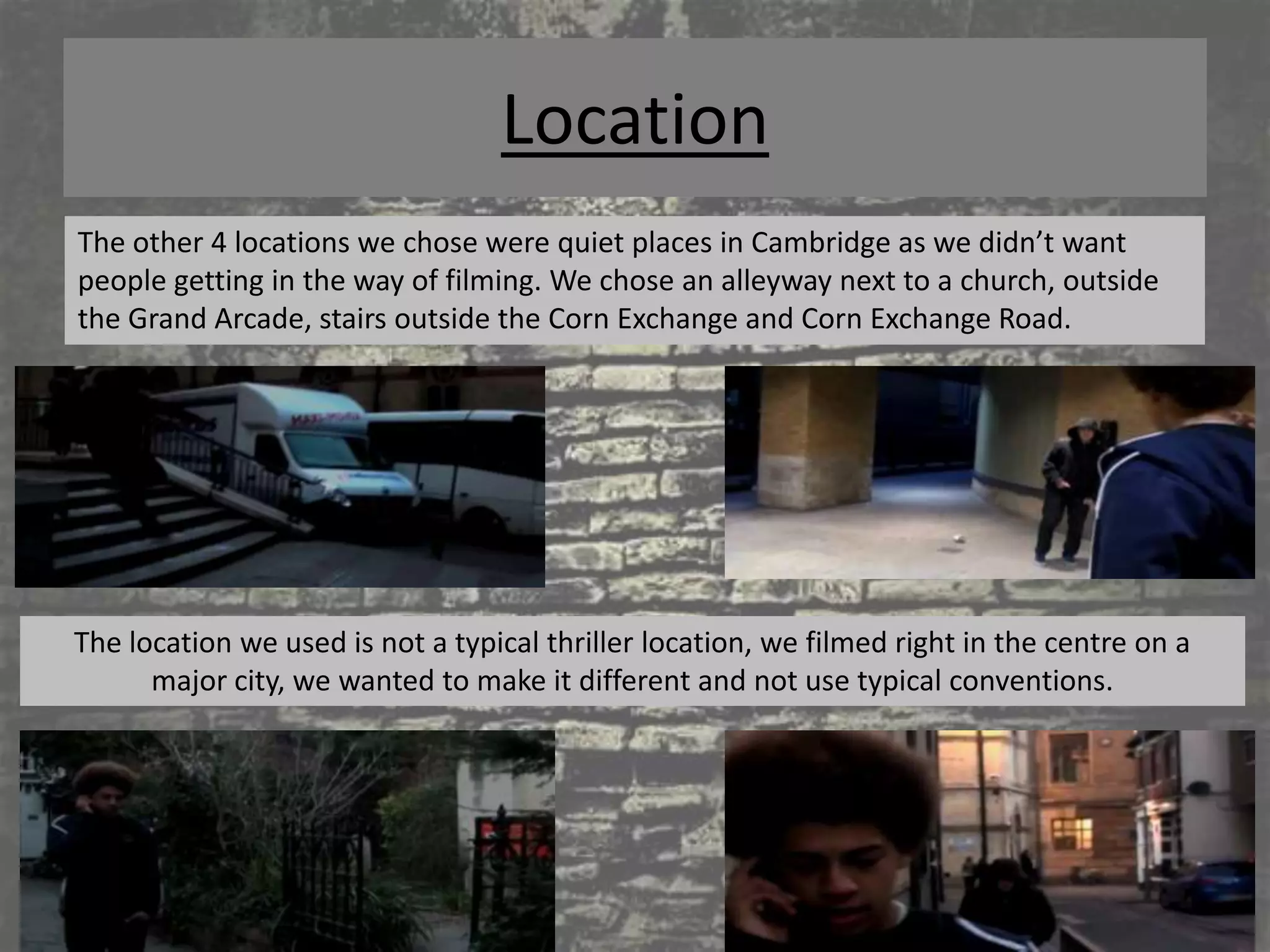 Location
The other 4 locations we chose were quiet places in Cambridge as we didn’t want
people getting in the way of filming. We chose an alleyway next to a church, outside
the Grand Arcade, stairs outside the Corn Exchange and Corn Exchange Road.




The location we used is not a typical thriller location, we filmed right in the centre on a
      major city, we wanted to make it different and not use typical conventions.
 