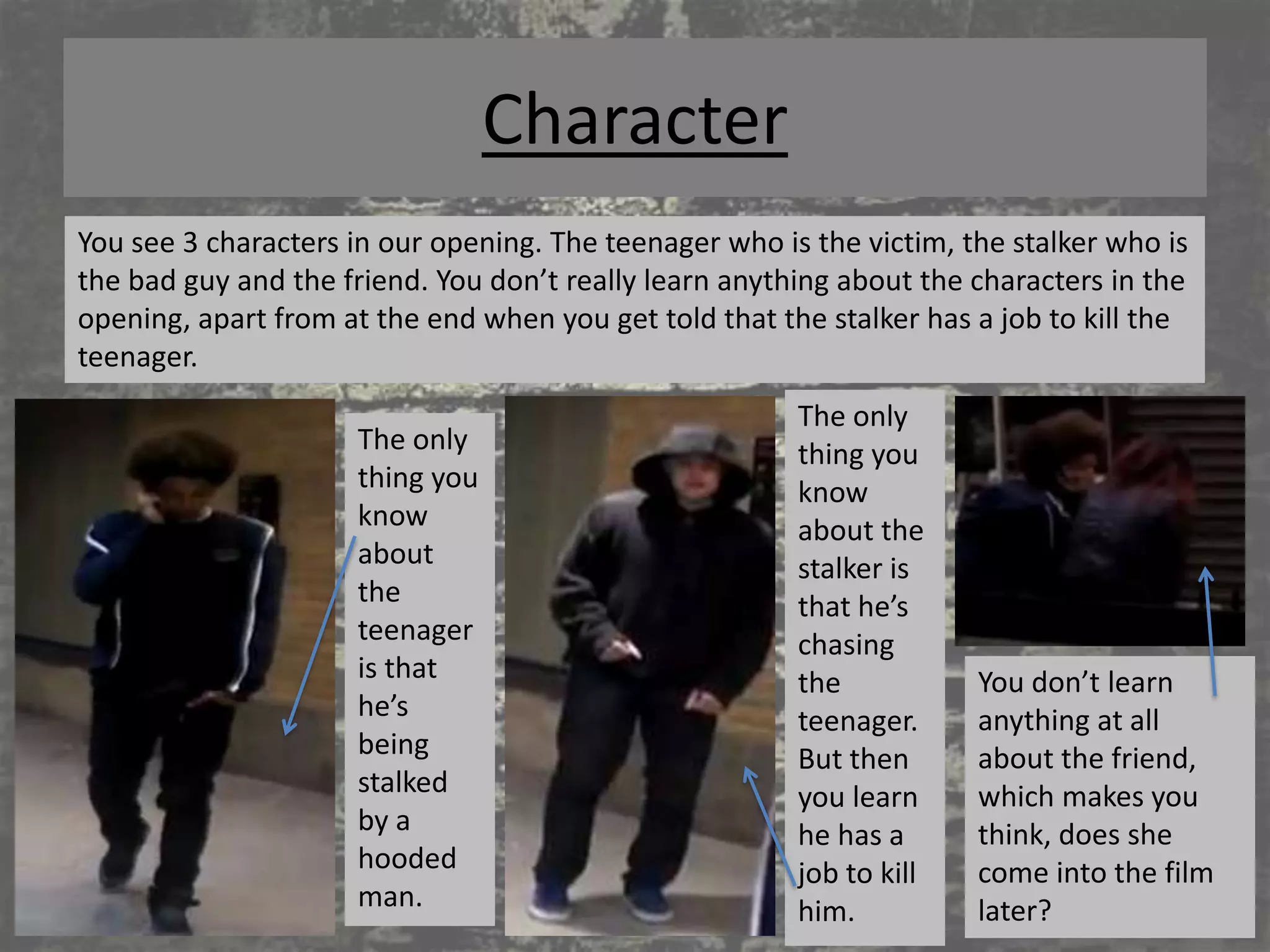 Character
You see 3 characters in our opening. The teenager who is the victim, the stalker who is
the bad guy and the friend. You don’t really learn anything about the characters in the
opening, apart from at the end when you get told that the stalker has a job to kill the
teenager.
                                                        The only
                     The only                           thing you
                     thing you                          know
                     know                               about the
                     about                              stalker is
                     the                                that he’s
                     teenager                           chasing
                     is that                            the           You don’t learn
                     he’s                               teenager.     anything at all
                     being                              But then      about the friend,
                     stalked                            you learn     which makes you
                     by a                               he has a      think, does she
                     hooded                             job to kill   come into the film
                     man.                               him.          later?
 