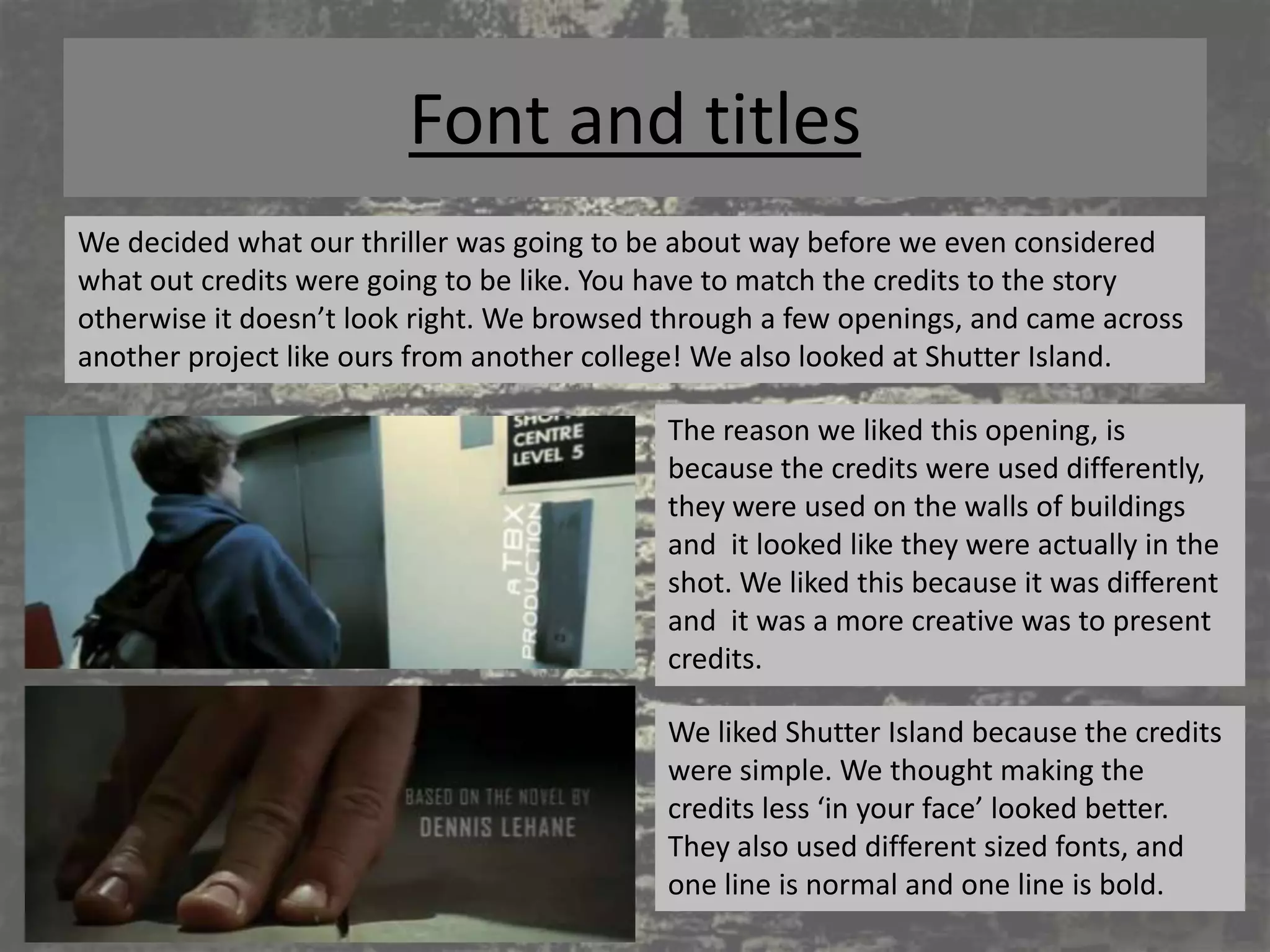 Font and titles
We decided what our thriller was going to be about way before we even considered
what out credits were going to be like. You have to match the credits to the story
otherwise it doesn’t look right. We browsed through a few openings, and came across
another project like ours from another college! We also looked at Shutter Island.

                                            The reason we liked this opening, is
                                            because the credits were used differently,
                                            they were used on the walls of buildings
                                            and it looked like they were actually in the
                                            shot. We liked this because it was different
                                            and it was a more creative was to present
                                            credits.

                                            We liked Shutter Island because the credits
                                            were simple. We thought making the
                                            credits less ‘in your face’ looked better.
                                            They also used different sized fonts, and
                                            one line is normal and one line is bold.
 