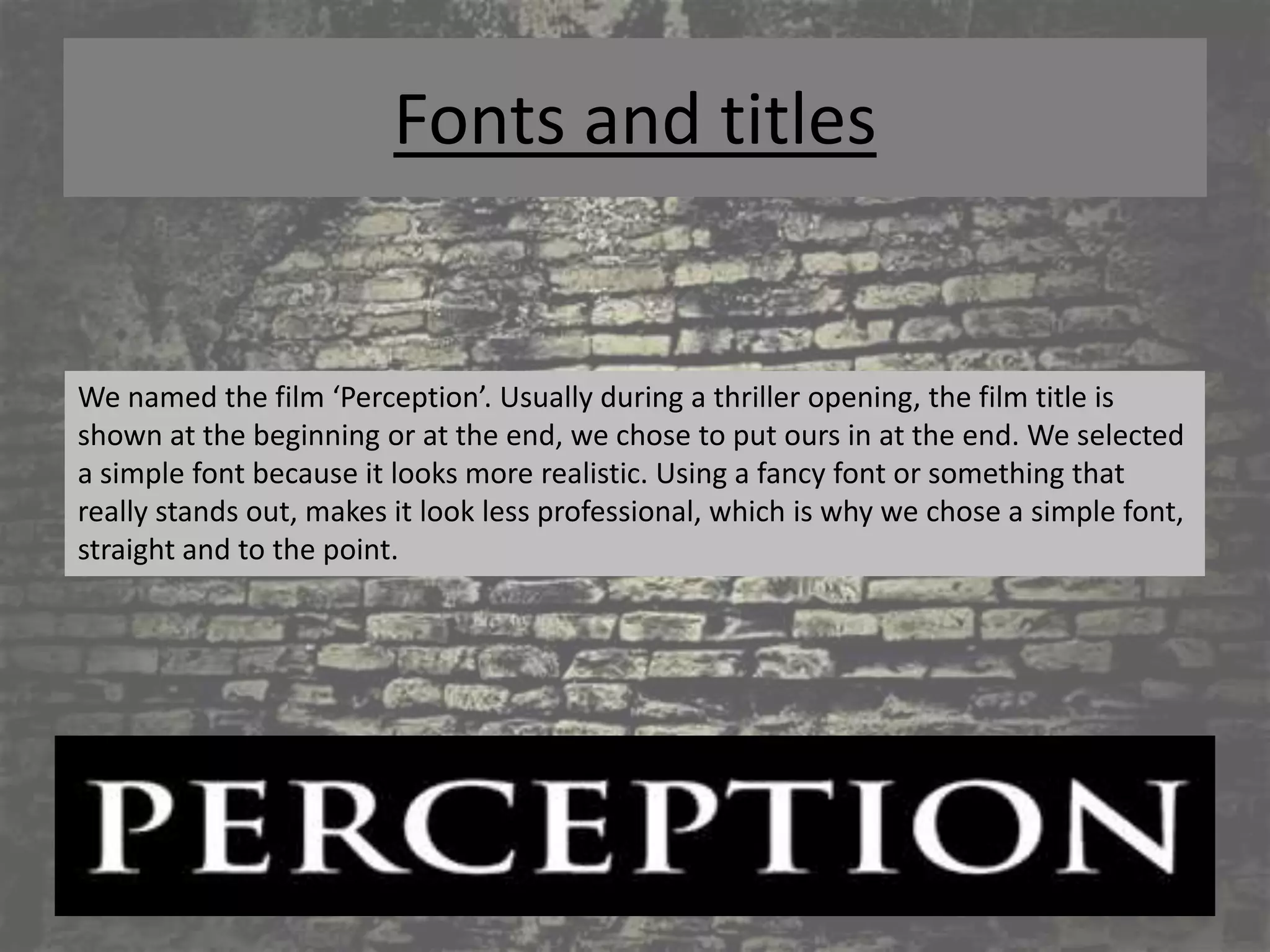 Fonts and titles


We named the film ‘Perception’. Usually during a thriller opening, the film title is
shown at the beginning or at the end, we chose to put ours in at the end. We selected
a simple font because it looks more realistic. Using a fancy font or something that
really stands out, makes it look less professional, which is why we chose a simple font,
straight and to the point.
 
