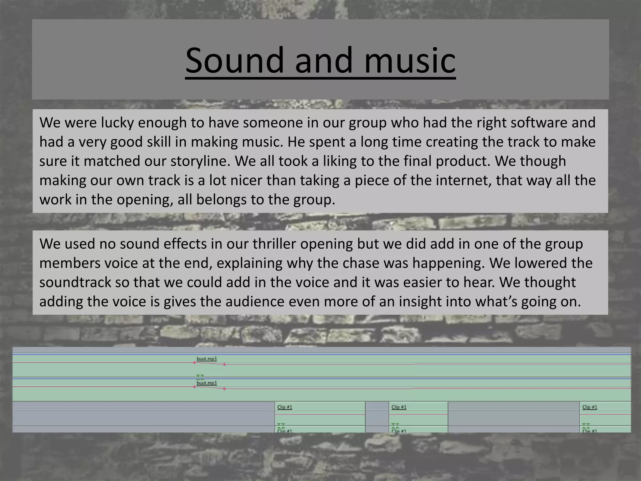 Sound and music
We were lucky enough to have someone in our group who had the right software and
had a very good skill in making music. He spent a long time creating the track to make
sure it matched our storyline. We all took a liking to the final product. We though
making our own track is a lot nicer than taking a piece of the internet, that way all the
work in the opening, all belongs to the group.

We used no sound effects in our thriller opening but we did add in one of the group
members voice at the end, explaining why the chase was happening. We lowered the
soundtrack so that we could add in the voice and it was easier to hear. We thought
adding the voice is gives the audience even more of an insight into what’s going on.
 