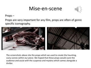 Mise-en-scene
Props –
Props are very important for any film, props are often of genre
specific iconography.




The screenshots above she the props which we used to create the haunting,
scary scenes within our piece. We hoped that these props would scare the
audience and assist with the suspense and mystery which comes alongside a
thriller.
 