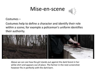 Mise-en-scene
Costumes –
Costumes help to define a character and identify their role
within a scene; for example a policeman's uniform identifies
their authority.




    Above we can see how the girl stands out against the dark forest in her
    white shirt and appears out of place. The farmer in the next screenshot
    however fits in perfectly with the dark barn.
 