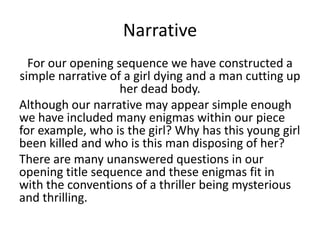 Narrative
  For our opening sequence we have constructed a
simple narrative of a girl dying and a man cutting up
                   her dead body.
Although our narrative may appear simple enough
we have included many enigmas within our piece
for example, who is the girl? Why has this young girl
been killed and who is this man disposing of her?
There are many unanswered questions in our
opening title sequence and these enigmas fit in
with the conventions of a thriller being mysterious
and thrilling.
 