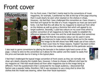 Front cover
                              For my front cover, I feel that I mainly kept to the conventions of music
                              magazines, for example, I positioned my title at the top of the page ensuring
                              that it could clearly be seen when stacked on the shelves in shops.
                              However, i do feel that i have challenged this convention as i have chosen a
                              font that isn’t typical for the title of a music magazine as most use sans-serif
                              fonts. I do feel that this will allow for my magazine to stand out from other
                              on the shelves as well as giving a feminine feel which will appeal to my
                              target audience. Secondly, I used two colours on my cover lines which is
                              another convention of all magazines to help the reader to establish the
                              difference between the cover line and the small descriptors that sometimes
                              follow.      I also feel that the secondary colour can be used in some
                                           circumstances to make certain details stand out to the reader.
                                           The image to the left shows how NME made use of two colours
                                           in their cover lines for these reasons. ‘Explicit’ has been written
                                           in red to draw the readers attention to this particular section.
I also kept to genre conventions by placing the barcode in the bottom right hand corner of the
page. I chose to stick to this convention as it allows for the cashier and the reader to easily find
the price and barcode due to it being in the typical place.

I feel that I challenged the typical image convention of front covers as they are normally mid
close up’s clearly showing the models face, however, I chose to choose a different shot type for
my magazine as I felt that would stand out from other magazines due to the image being so
different. From the questionnaire that I conducted for my target audience, i discovered that
fashion was a popular hobby, therefore i felt it was necessary to use a long shot to show the
clothes that the model was wearing, rather than their facial expression.
 