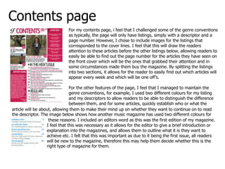 Contents page
                              For my contents page, i feel that I challenged some of the genre conventions
                              as typically, the page will only have listings, simply with a descriptor and a
                              page number. However, I chose to include images for the listings that
                              corresponded to the cover lines. I feel that this will draw the readers
                              attention to these articles before the other listings below, allowing readers to
                              easily be able to find out the page number for the articles they have seen on
                              the front cover which will be the ones that grabbed their attention and in
                              some circumstances made them buy the magazine. By splitting the listings
                              into two sections, it allows for the reader to easily find out which articles will
                              appear every week and which will be one off’s.

                                For the other features of the page, I feel that I managed to maintain the
                                genre conventions, for example, I used two different colours for my listing
                                and my descriptors to allow readers to be able to distinguish the difference
                                between them, and for some articles, quickly establish who or what the
article will be about, allowing them to make their mind up on whether they want to continue on to read
the descriptor. The image below shows how another music magazine has used two different colours for
                    these reasons. I included an editors word as this was the first edition of my magazine.
                   I feel that this was necessary as it allows for the editor to give a brief introduction or
                   explanation into the magazines, and allows them to outline what it is they want to
                   achieve etc. I felt that this was important as due to it being the first issue, all readers
                   will be new to the magazine, therefore this may help them decide whether this is the
                   right type of magazine for them.
 