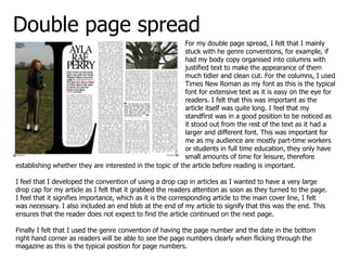 Double page spread
                                                           For my double page spread, I felt that I mainly
                                                           stuck with he genre conventions, for example, if
                                                           had my body copy organised into columns with
                                                           justified text to make the appearance of them
                                                           much tidier and clean cut. For the columns, I used
                                                           Times New Roman as my font as this is the typical
                                                           font for extensive text as it is easy on the eye for
                                                           readers. I felt that this was important as the
                                                           article itself was quite long. I feel that my
                                                           standfirst was in a good position to be noticed as
                                                           it stood out from the rest of the text as it had a
                                                           larger and different font. This was important for
                                                           me as my audience are mostly part-time workers
                                                           or students in full time education, they only have
                                                           small amounts of time for leisure, therefore
establishing whether they are interested in the topic of the article before reading is important.

I feel that I developed the convention of using a drop cap in articles as I wanted to have a very large
drop cap for my article as I felt that it grabbed the readers attention as soon as they turned to the page.
I feel that it signifies importance, which as it is the corresponding article to the main cover line, I felt
was necessary. I also included an end blob at the end of my article to signify that this was the end. This
ensures that the reader does not expect to find the article continued on the next page.

Finally I felt that I used the genre convention of having the page number and the date in the bottom
right hand corner as readers will be able to see the page numbers clearly when flicking through the
magazine as this is the typical position for page numbers.
 