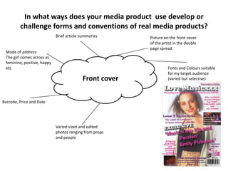 In what ways does your media product use develop or
         challenge forms and conventions of real media products?
                             Brief article summaries     Picture on the front cover
                                                         of the artist in the double
                                                         page spread.
 Mode of address:
 The girl comes across as
 feminine, positive, happy
 etc.                                                              Fonts and Colours suitable
                                                                   for my target audience
                                           Front cover             (varied but selective)




Barcode, Price and Date




                             Varied sized and edited
                             photos ranging from props
                             and people
 