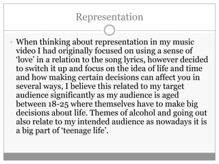 Representation

 When thinking about representation in my music
 video I had originally focused on using a sense of
 ‘love’ in a relation to the song lyrics, however decided
 to switch it up and focus on the idea of life and time
 and how making certain decisions can affect you in
 several ways, I believe this related to my target
 audience significantly as my audience is aged
 between 18-25 where themselves have to make big
 decisions about life. Themes of alcohol and going out
 also relate to my intended audience as nowadays it is
 a big part of ‘teenage life’.
 