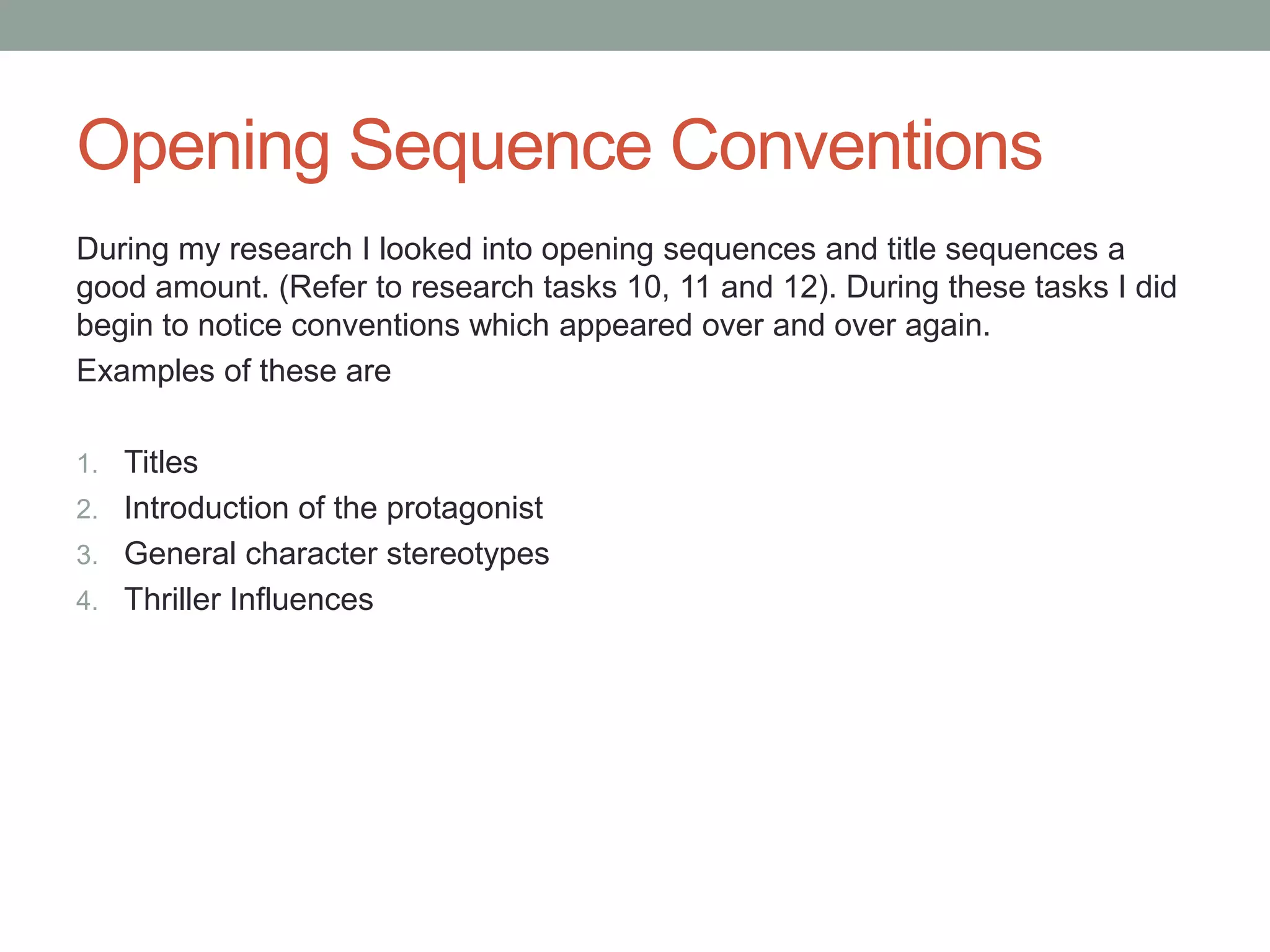 Opening Sequence Conventions
During my research I looked into opening sequences and title sequences a
good amount. (Refer to research tasks 10, 11 and 12). During these tasks I did
begin to notice conventions which appeared over and over again.
Examples of these are

1. Titles
2. Introduction of the protagonist
3. General character stereotypes
4. Thriller Influences
 