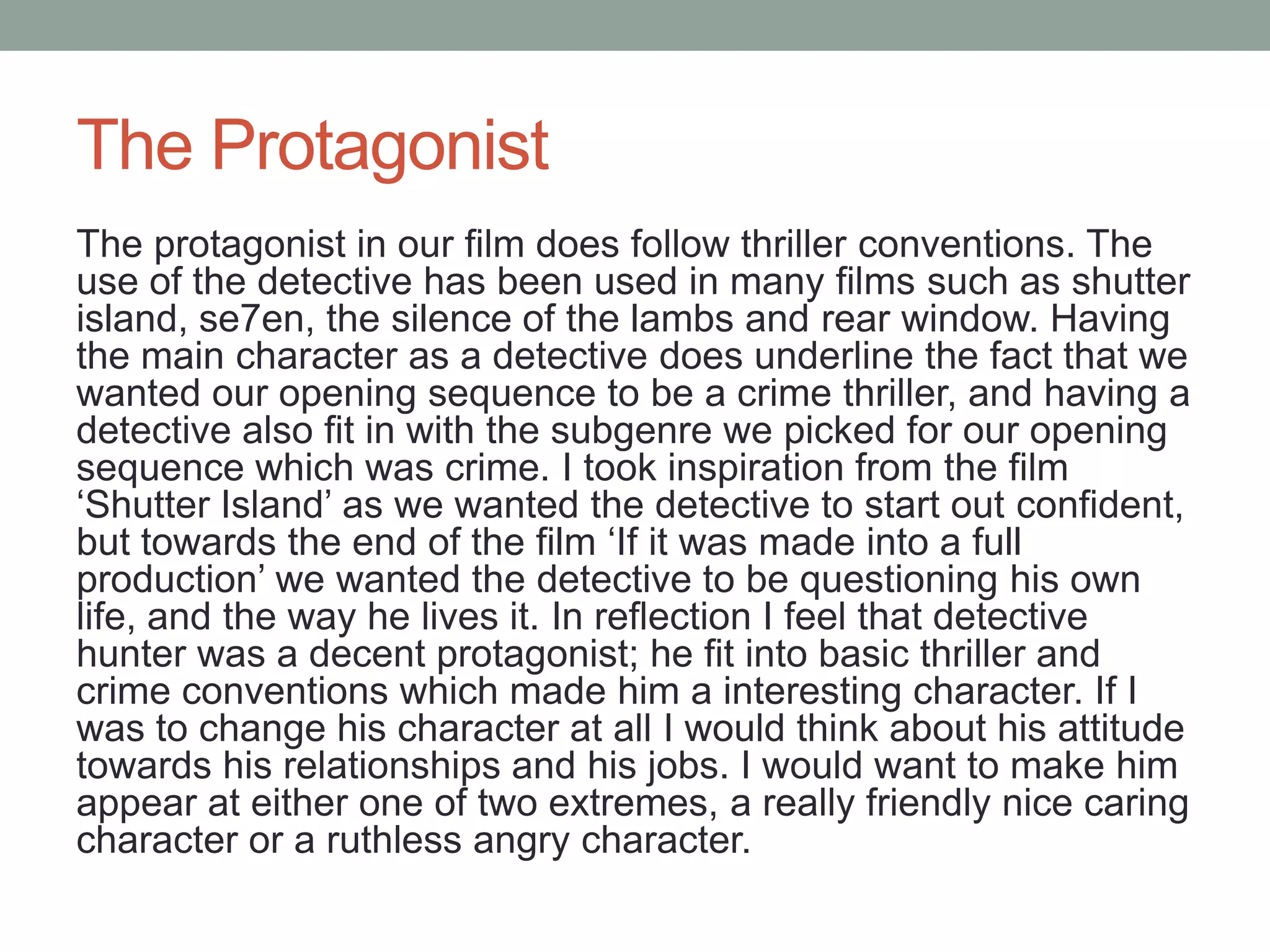 The Protagonist
The protagonist in our film does follow thriller conventions. The
use of the detective has been used in many films such as shutter
island, se7en, the silence of the lambs and rear window. Having
the main character as a detective does underline the fact that we
wanted our opening sequence to be a crime thriller, and having a
detective also fit in with the subgenre we picked for our opening
sequence which was crime. I took inspiration from the film
‘Shutter Island’ as we wanted the detective to start out confident,
but towards the end of the film ‘If it was made into a full
production’ we wanted the detective to be questioning his own
life, and the way he lives it. In reflection I feel that detective
hunter was a decent protagonist; he fit into basic thriller and
crime conventions which made him a interesting character. If I
was to change his character at all I would think about his attitude
towards his relationships and his jobs. I would want to make him
appear at either one of two extremes, a really friendly nice caring
character or a ruthless angry character.
 