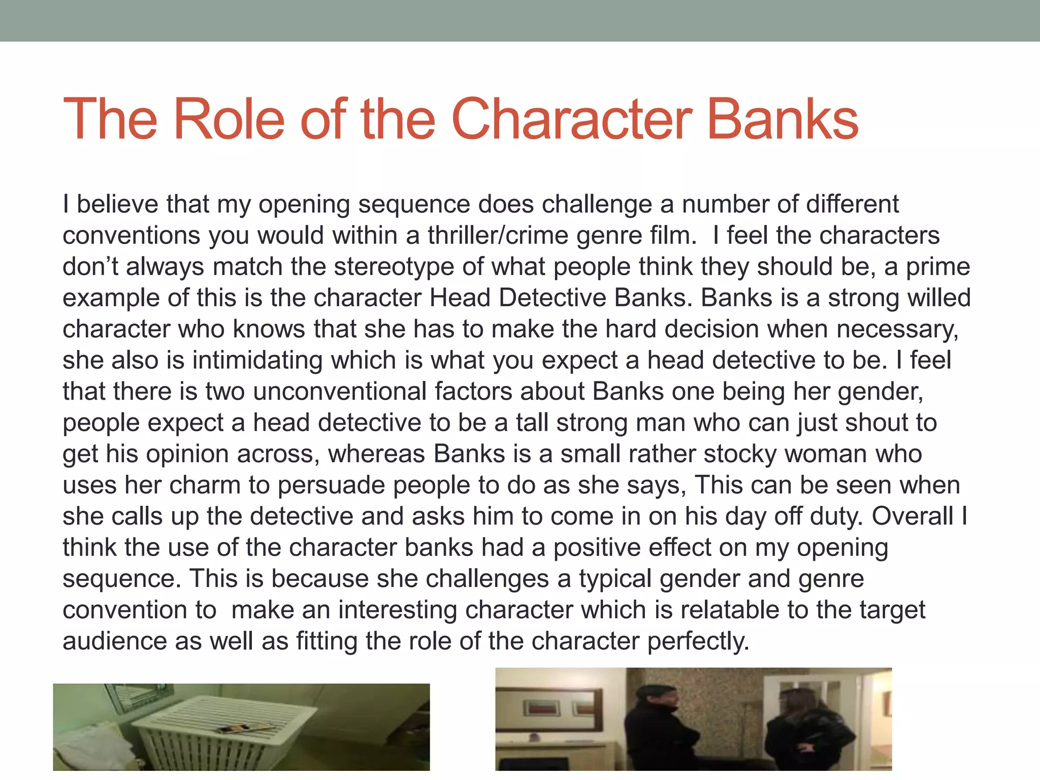 The Role of the Character Banks
I believe that my opening sequence does challenge a number of different
conventions you would within a thriller/crime genre film. I feel the characters
don’t always match the stereotype of what people think they should be, a prime
example of this is the character Head Detective Banks. Banks is a strong willed
character who knows that she has to make the hard decision when necessary,
she also is intimidating which is what you expect a head detective to be. I feel
that there is two unconventional factors about Banks one being her gender,
people expect a head detective to be a tall strong man who can just shout to
get his opinion across, whereas Banks is a small rather stocky woman who
uses her charm to persuade people to do as she says, This can be seen when
she calls up the detective and asks him to come in on his day off duty. Overall I
think the use of the character banks had a positive effect on my opening
sequence. This is because she challenges a typical gender and genre
convention to make an interesting character which is relatable to the target
audience as well as fitting the role of the character perfectly.
 