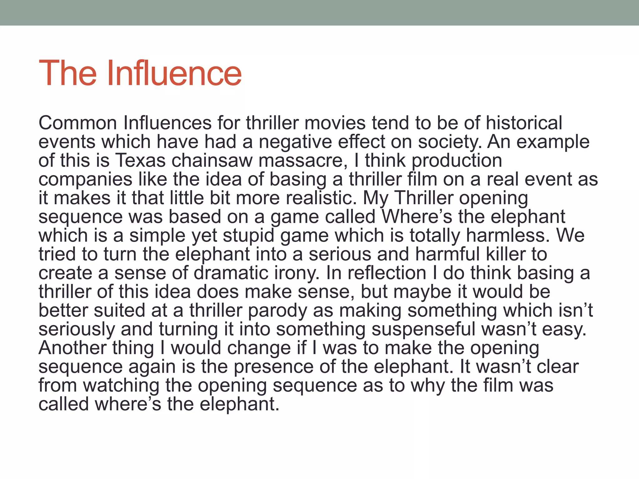 The Influence
Common Influences for thriller movies tend to be of historical
events which have had a negative effect on society. An example
of this is Texas chainsaw massacre, I think production
companies like the idea of basing a thriller film on a real event as
it makes it that little bit more realistic. My Thriller opening
sequence was based on a game called Where’s the elephant
which is a simple yet stupid game which is totally harmless. We
tried to turn the elephant into a serious and harmful killer to
create a sense of dramatic irony. In reflection I do think basing a
thriller of this idea does make sense, but maybe it would be
better suited at a thriller parody as making something which isn’t
seriously and turning it into something suspenseful wasn’t easy.
Another thing I would change if I was to make the opening
sequence again is the presence of the elephant. It wasn’t clear
from watching the opening sequence as to why the film was
called where’s the elephant.
 
