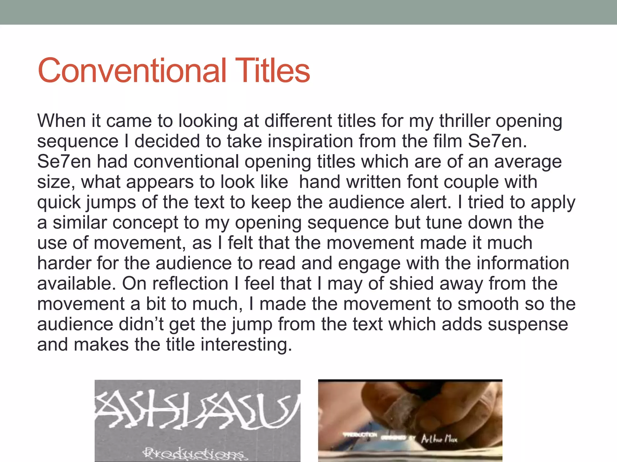 Conventional Titles
When it came to looking at different titles for my thriller opening
sequence I decided to take inspiration from the film Se7en.
Se7en had conventional opening titles which are of an average
size, what appears to look like hand written font couple with
quick jumps of the text to keep the audience alert. I tried to apply
a similar concept to my opening sequence but tune down the
use of movement, as I felt that the movement made it much
harder for the audience to read and engage with the information
available. On reflection I feel that I may of shied away from the
movement a bit to much, I made the movement to smooth so the
audience didn’t get the jump from the text which adds suspense
and makes the title interesting.
 