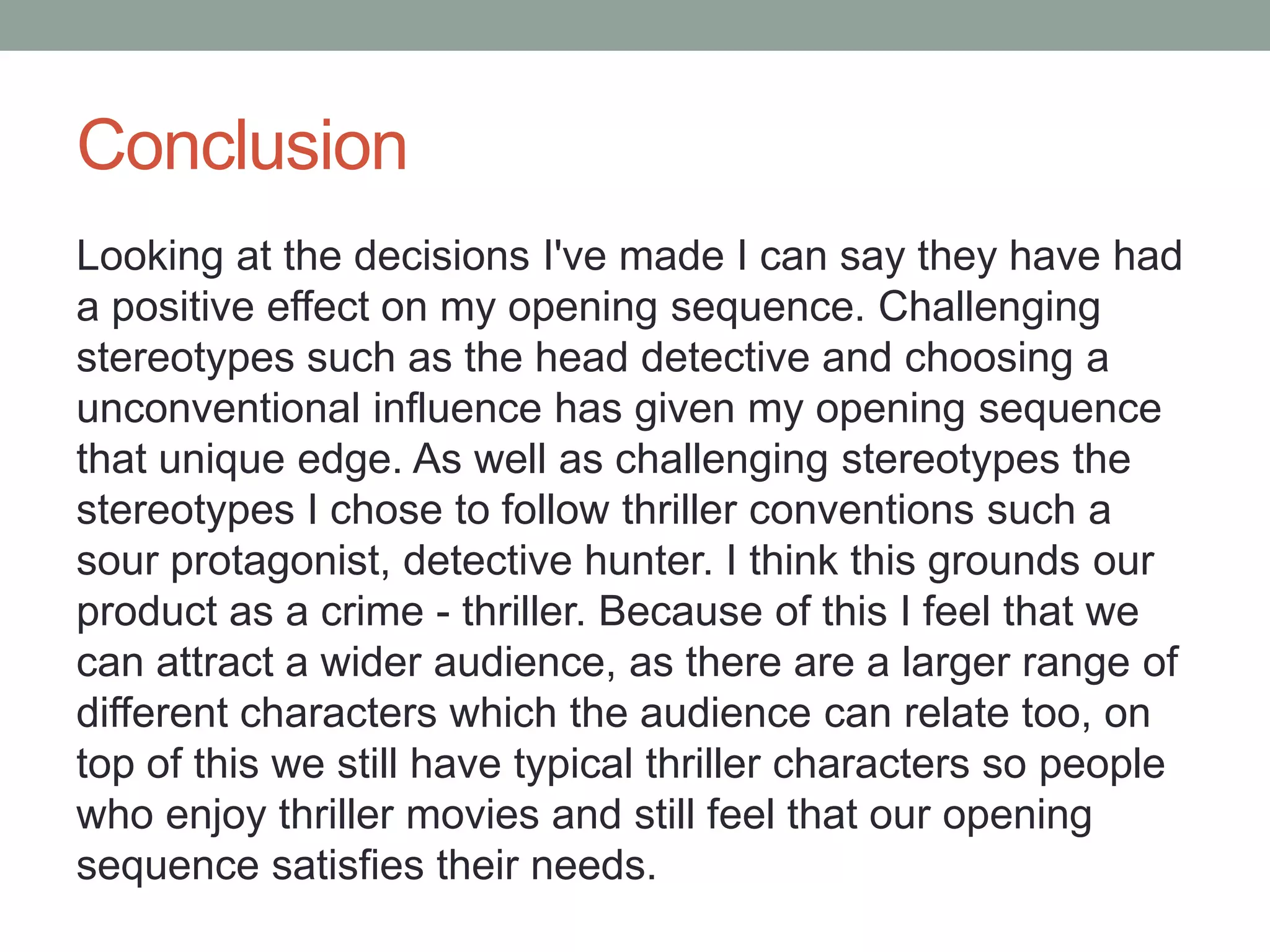 Conclusion
Looking at the decisions I've made I can say they have had
a positive effect on my opening sequence. Challenging
stereotypes such as the head detective and choosing a
unconventional influence has given my opening sequence
that unique edge. As well as challenging stereotypes the
stereotypes I chose to follow thriller conventions such a
sour protagonist, detective hunter. I think this grounds our
product as a crime - thriller. Because of this I feel that we
can attract a wider audience, as there are a larger range of
different characters which the audience can relate too, on
top of this we still have typical thriller characters so people
who enjoy thriller movies and still feel that our opening
sequence satisfies their needs.
 
