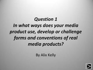 Question 1
 In what ways does your media
product use, develop or challenge
  forms and conventions of real
        media products?

           By Alix Kelly
 