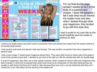 For my final double page
                                                                            spread I wanted to do it in the
                                                                            style of a question and
                                                                            answer. I done this because I
                                                                            felt it was what would interest
                                                                            the reader more and also
                                                                            when I looked through other
                                                                            pop magazines, they tended
                                                                            to go with this style also.

                                                                       I used a quote for my main title as this
                                                                       would hopefully want the reader to
                                                                       continue to read.

I tried to use bright colours but didn’t want to overwhelm them and distract the reader from the actual content of
the double page spread.
I took another pull quote and placed it half way through. This was another convention that many magazines in
general used.
I had a main image. It varied where magazine placed them. They were often found on either side of the page or
some times spread across both. I decided to put mine of the right as I felt this worked best with my double page.
In a lot of magazines, they often use a drop capital, however, when I looked at various other pop magazines they
didn’t include it. I think this is because they never have much of an introduction on the artist because they are
usually so well known that they don’t need to. Also because they have such a young readership that they can’t
include too much information as this would put the readers off.
 