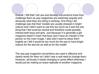Overall, I felt that I did use and develop conventions more than
challenge them as pop magazines are extremely popular and
obviously what they are doing is working. One thing I did
challenge was that their models are usually dressed in bright
colours and I didn’t want to use this too much as it was the one
thing that I felt could be neutral and therefore could possibly
interest both boys and girls. Just because it is generally a girl
magazine doesn’t mean that boys won’t have an interest in the
person on the main image. I also didn’t want to dress them
brightly as I felt it would be too much for the eye to have bright
colours for the text etc as well as for the model.


The way pop magazine conventions are used is effective and
clearly works for them so I didn’t see a real need to change them.
However, obviously it needs changing to some effect otherwise I
would just be making an exact replicate of another magazine.
 