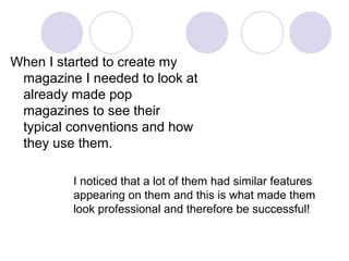 When I started to create my
 magazine I needed to look at
 already made pop
 magazines to see their
 typical conventions and how
 they use them.

         I noticed that a lot of them had similar features
         appearing on them and this is what made them
         look professional and therefore be successful!
 