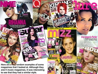 Here are a few random examples of some
magazines that I looked at. Although they
aren’t music magazines, it was interesting
to see that they had a similar style.
 