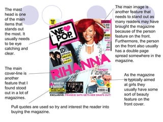 The main image is
The mast
                                                               another feature that
head is one
                                                               needs to stand out as
of the main
                                                               many readers may have
items that
                                                               brought the magazine
stands out
                                                               because of the person
the most. It
                                                               feature on the front.
usually needs
                                                               Furthermore, the person
to be eye
                                                               on the front also usually
catching and
                                                               has a double page
clear.
                                                               spread somewhere in the
                                                               magazine.
The main
cover-line is                                                      As the magazine
another                                                            is typically aimed
feature that I                                                     at girls they
found stood                                                        usually have some
out in a lot of                                                    sort of beauty
magazines.                                                         feature on the
                                                                   front cover.
    Pull quotes are used so try and interest the reader into
    buying the magazine.
 