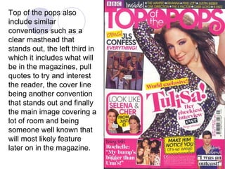 Top of the pops also
include similar
conventions such as a
clear masthead that
stands out, the left third in
which it includes what will
be in the magazines, pull
quotes to try and interest
the reader, the cover line
being another convention
that stands out and finally
the main image covering a
lot of room and being
someone well known that
will most likely feature
later on in the magazine.
 