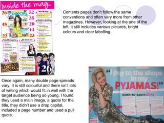Contents pages don’t follow the same
                                       conventions and often vary more from other
                                       magazines. However, looking at the one of the
                                       left, it still includes various pictures, bright
                                       colours and clear labelling.




Once again, many double page spreads
vary. It is still colourful and there isn’t lots
of writing which would fit in well with the
target audience being so young. I found
they used a main image, a quote for the
title, they didn’t use a drop capital,
included a page number and used a pull
quote.
 