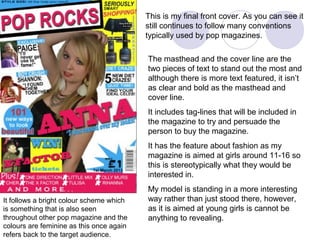 This is my final front cover. As you can see it
                                          still continues to follow many conventions
                                          typically used by pop magazines.

                                          The masthead and the cover line are the
                                          two pieces of text to stand out the most and
                                          although there is more text featured, it isn’t
                                          as clear and bold as the masthead and
                                          cover line.
                                          It includes tag-lines that will be included in
                                          the magazine to try and persuade the
                                          person to buy the magazine.
                                          It has the feature about fashion as my
                                          magazine is aimed at girls around 11-16 so
                                          this is stereotypically what they would be
                                          interested in.
                                          My model is standing in a more interesting
It follows a bright colour scheme which   way rather than just stood there, however,
is something that is also seen            as it is aimed at young girls is cannot be
throughout other pop magazine and the     anything to revealing.
colours are feminine as this once again
refers back to the target audience.
 