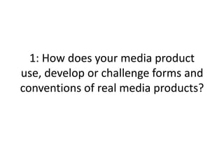 1: How does your media product
use, develop or challenge forms and
conventions of real media products?
 