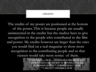 The credits of my poster are positioned at the bottom
of the poster. This is because people are usually
uninterested in the credits but the studios have to give
recognition to the people who contributed to the film
and poster. My credits however are larger than the ones
you would find on a real magazine to show more
recognition to the contributing people and so that
viewers would take more notice of them.
CREDITS
 